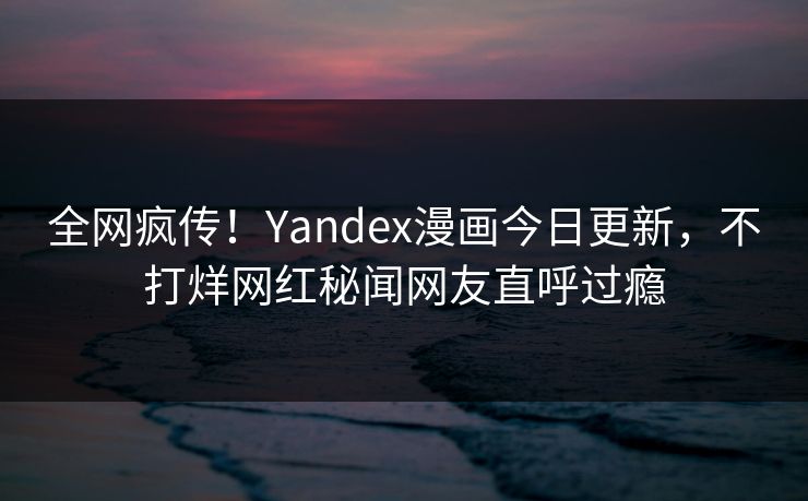 全网疯传！Yandex漫画今日更新，不打烊网红秘闻网友直呼过瘾