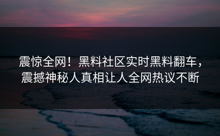 震惊全网！黑料社区实时黑料翻车，震撼神秘人真相让人全网热议不断
