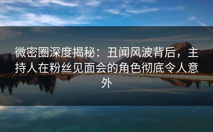 微密圈深度揭秘：丑闻风波背后，主持人在粉丝见面会的角色彻底令人意外