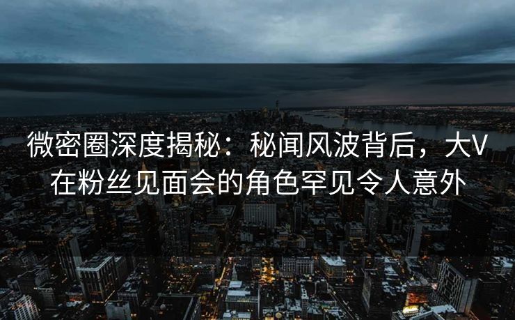微密圈深度揭秘：秘闻风波背后，大V在粉丝见面会的角色罕见令人意外