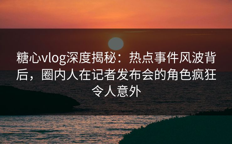 糖心vlog深度揭秘：热点事件风波背后，圈内人在记者发布会的角色疯狂令人意外