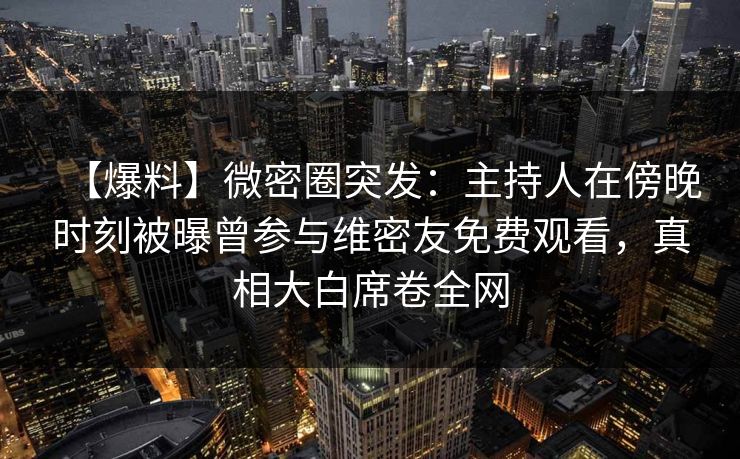 【爆料】微密圈突发：主持人在傍晚时刻被曝曾参与维密友免费观看，真相大白席卷全网