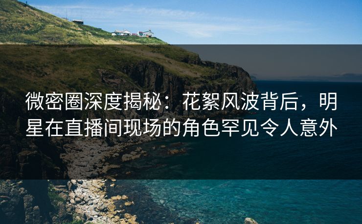 微密圈深度揭秘：花絮风波背后，明星在直播间现场的角色罕见令人意外