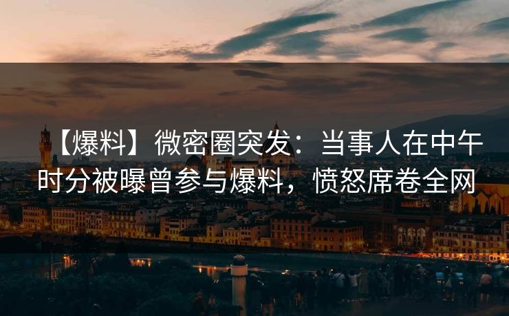 【爆料】微密圈突发：当事人在中午时分被曝曾参与爆料，愤怒席卷全网