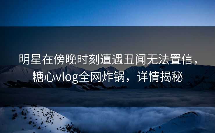 明星在傍晚时刻遭遇丑闻无法置信，糖心vlog全网炸锅，详情揭秘