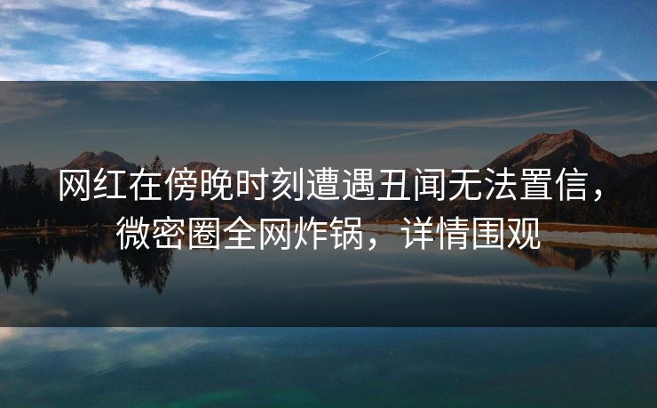 网红在傍晚时刻遭遇丑闻无法置信，微密圈全网炸锅，详情围观