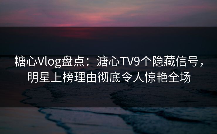 糖心Vlog盘点：溏心TV9个隐藏信号，明星上榜理由彻底令人惊艳全场