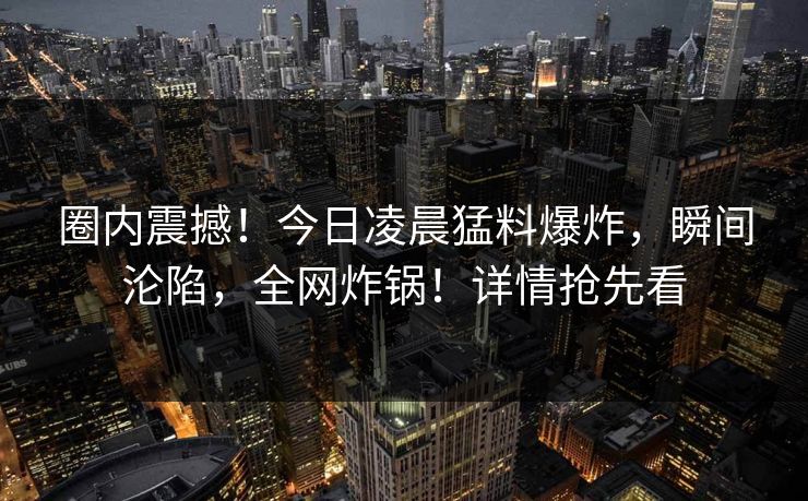 圈内震撼！今日凌晨猛料爆炸，瞬间沦陷，全网炸锅！详情抢先看