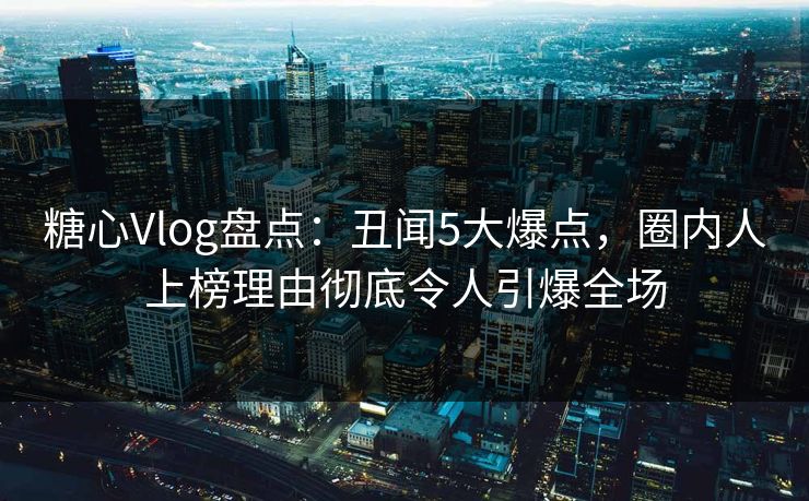 糖心Vlog盘点：丑闻5大爆点，圈内人上榜理由彻底令人引爆全场