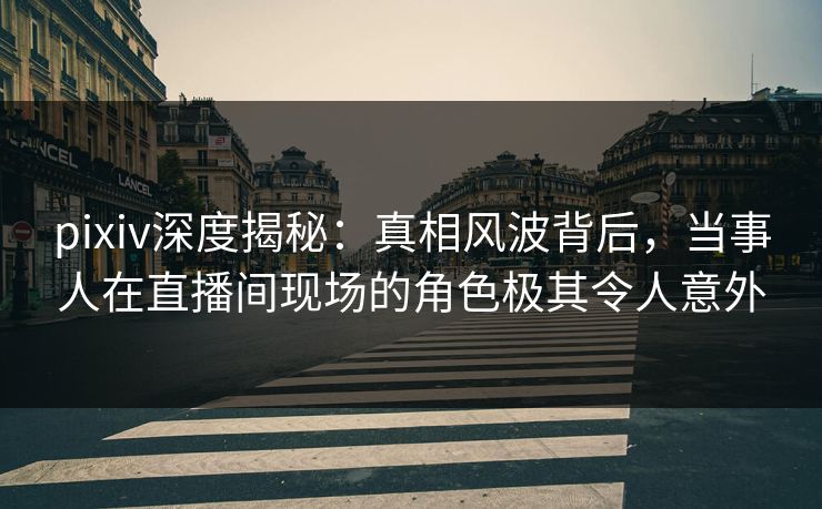 pixiv深度揭秘：真相风波背后，当事人在直播间现场的角色极其令人意外