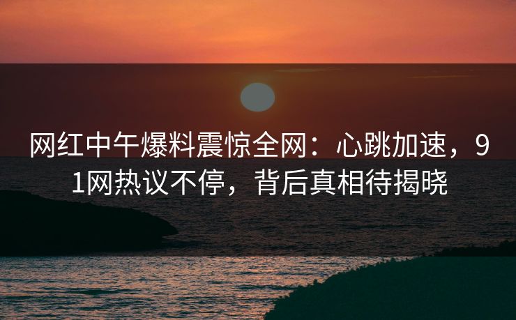 网红中午爆料震惊全网：心跳加速，91网热议不停，背后真相待揭晓