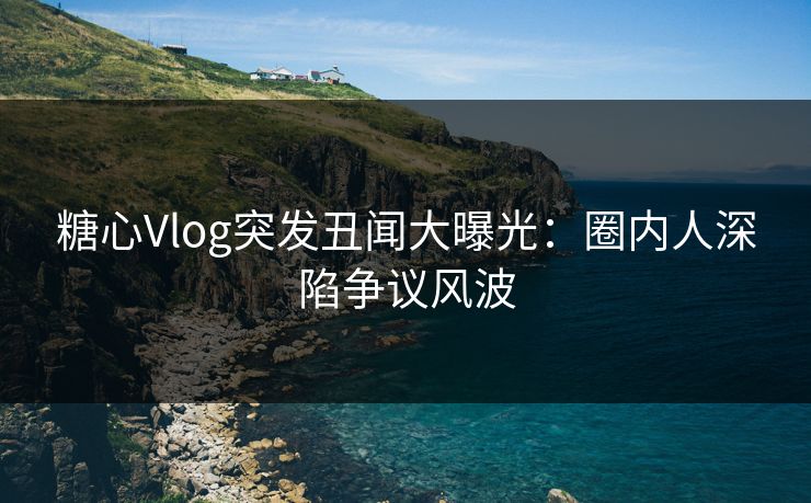 糖心Vlog突发丑闻大曝光：圈内人深陷争议风波