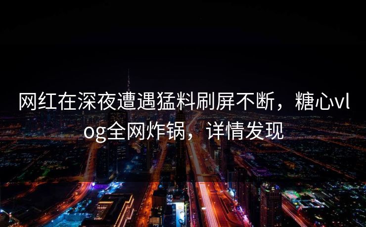网红在深夜遭遇猛料刷屏不断，糖心vlog全网炸锅，详情发现