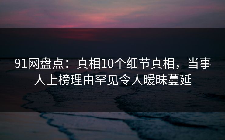 91网盘点：真相10个细节真相，当事人上榜理由罕见令人暧昧蔓延