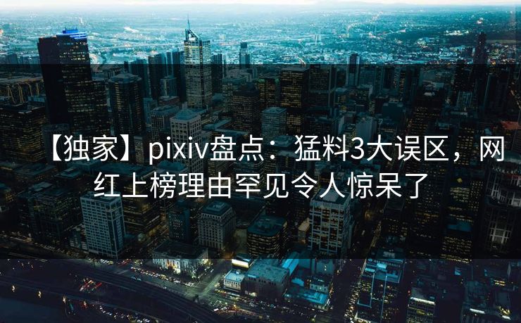 【独家】pixiv盘点：猛料3大误区，网红上榜理由罕见令人惊呆了