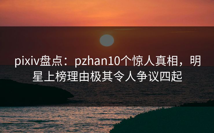 pixiv盘点：pzhan10个惊人真相，明星上榜理由极其令人争议四起