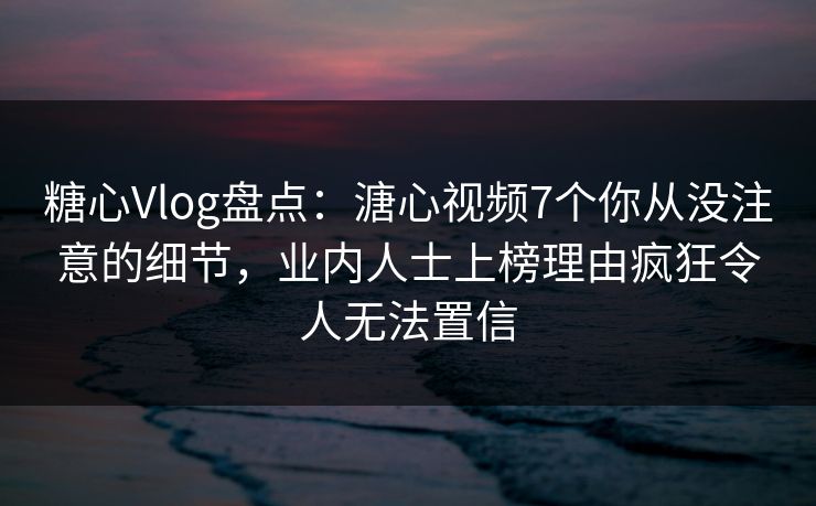 糖心Vlog盘点：溏心视频7个你从没注意的细节，业内人士上榜理由疯狂令人无法置信