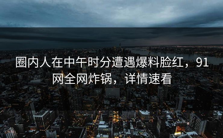 圈内人在中午时分遭遇爆料脸红，91网全网炸锅，详情速看
