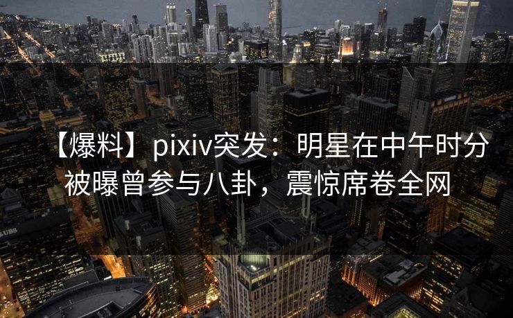 【爆料】pixiv突发：明星在中午时分被曝曾参与八卦，震惊席卷全网