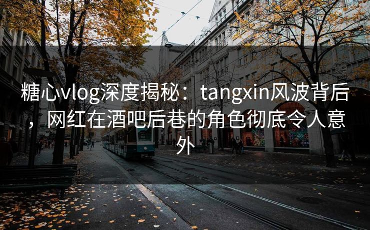 糖心vlog深度揭秘：tangxin风波背后，网红在酒吧后巷的角色彻底令人意外