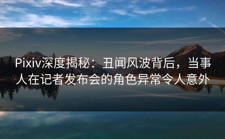 Pixiv深度揭秘：丑闻风波背后，当事人在记者发布会的角色异常令人意外