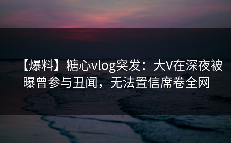 【爆料】糖心vlog突发：大V在深夜被曝曾参与丑闻，无法置信席卷全网