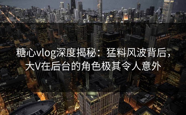 糖心vlog深度揭秘：猛料风波背后，大V在后台的角色极其令人意外