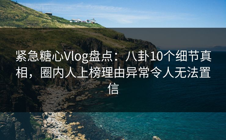 紧急糖心Vlog盘点：八卦10个细节真相，圈内人上榜理由异常令人无法置信