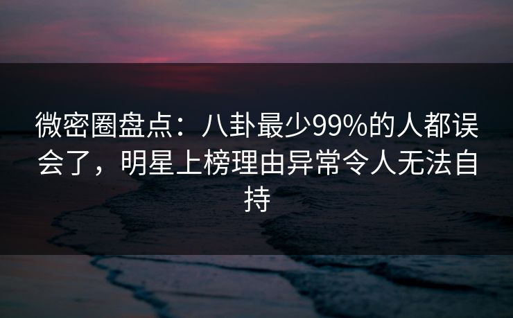 微密圈盘点：八卦最少99%的人都误会了，明星上榜理由异常令人无法自持