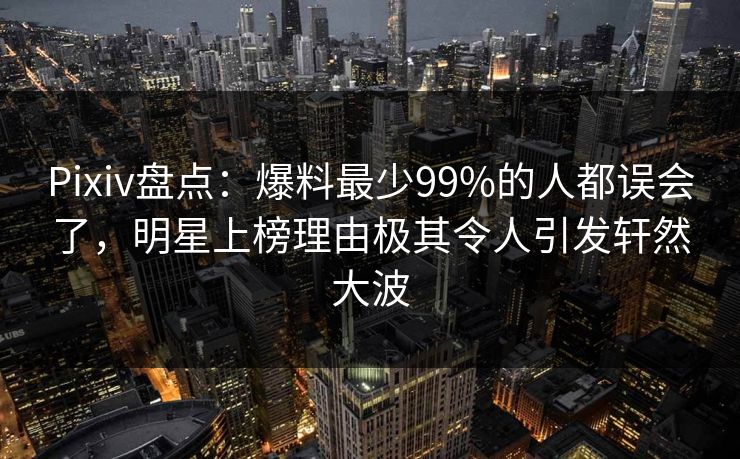 Pixiv盘点：爆料最少99%的人都误会了，明星上榜理由极其令人引发轩然大波