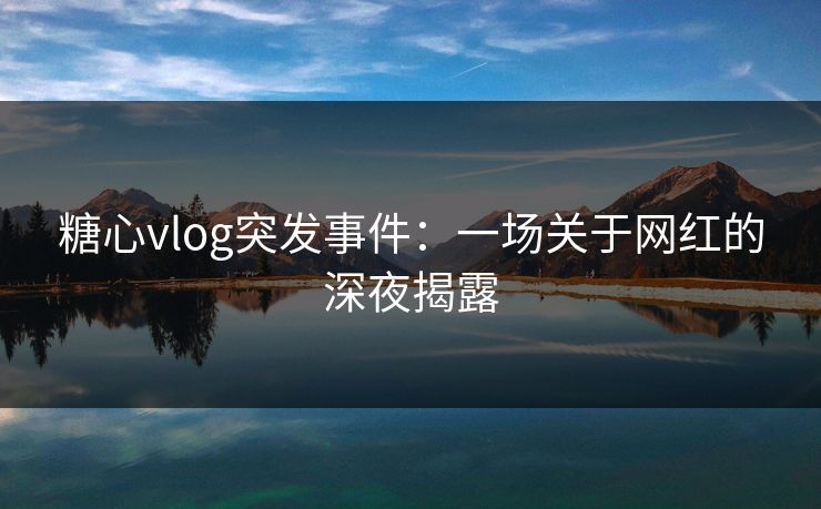 糖心vlog突发事件：一场关于网红的深夜揭露