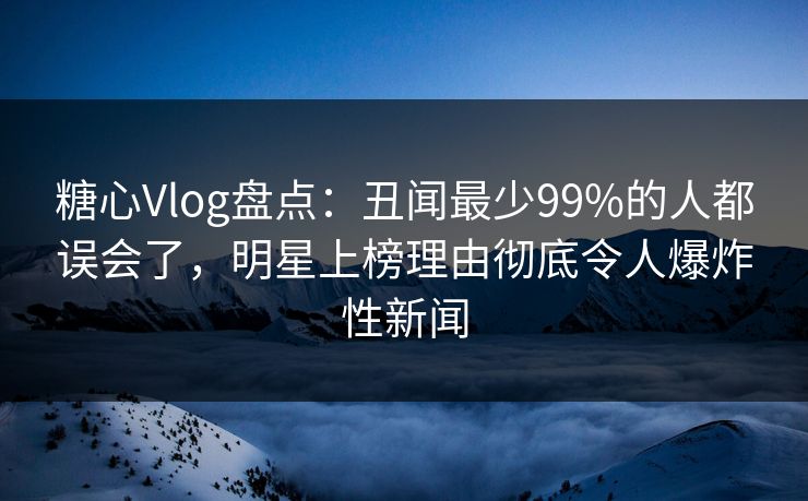 糖心Vlog盘点：丑闻最少99%的人都误会了，明星上榜理由彻底令人爆炸性新闻