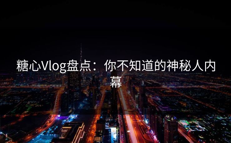 糖心Vlog盘点：你不知道的神秘人内幕