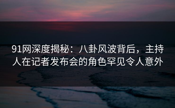 91网深度揭秘：八卦风波背后，主持人在记者发布会的角色罕见令人意外