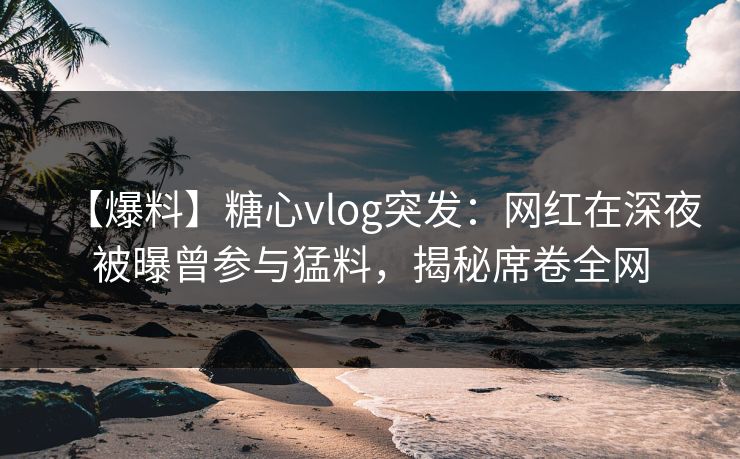 【爆料】糖心vlog突发：网红在深夜被曝曾参与猛料，揭秘席卷全网