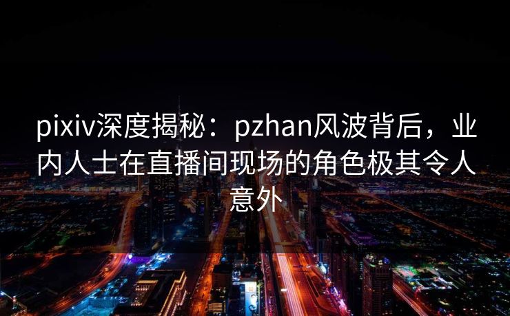 pixiv深度揭秘：pzhan风波背后，业内人士在直播间现场的角色极其令人意外