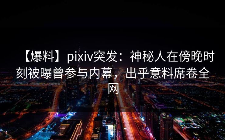 【爆料】pixiv突发：神秘人在傍晚时刻被曝曾参与内幕，出乎意料席卷全网
