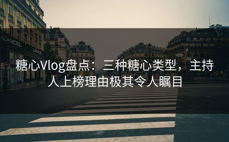 糖心Vlog盘点：三种糖心类型，主持人上榜理由极其令人瞩目