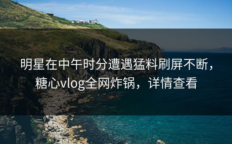 明星在中午时分遭遇猛料刷屏不断，糖心vlog全网炸锅，详情查看