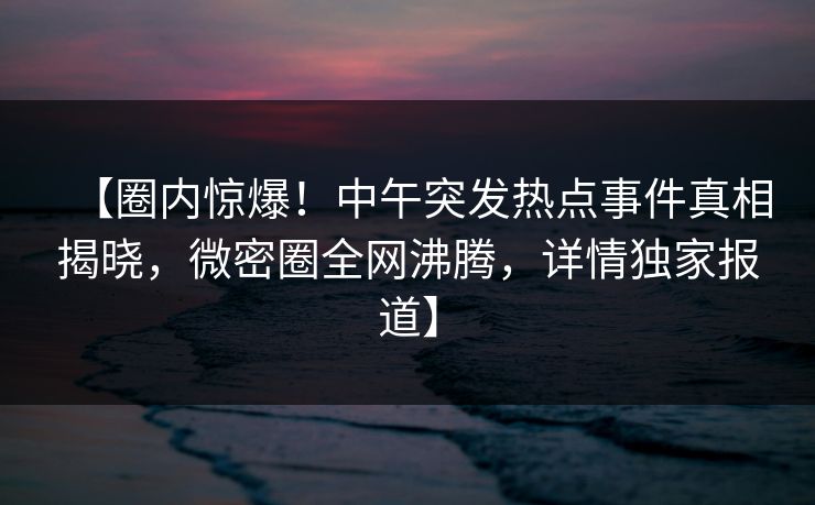 【圈内惊爆！中午突发热点事件真相揭晓，微密圈全网沸腾，详情独家报道】