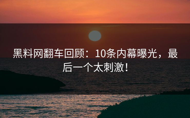 黑料网翻车回顾：10条内幕曝光，最后一个太刺激！