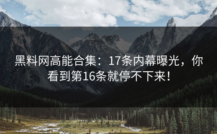 黑料网高能合集：17条内幕曝光，你看到第16条就停不下来！