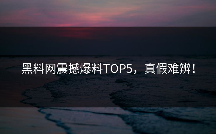 黑料网震撼爆料TOP5，真假难辨！