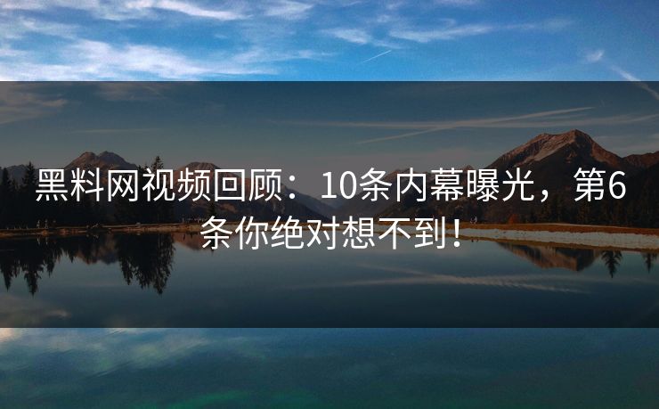 黑料网视频回顾：10条内幕曝光，第6条你绝对想不到！