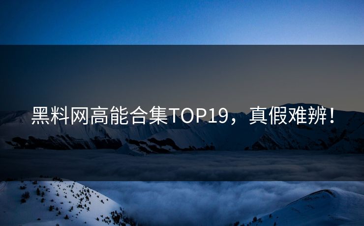 黑料网高能合集TOP19，真假难辨！