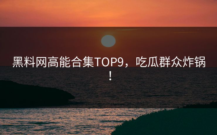 黑料网高能合集TOP9，吃瓜群众炸锅！