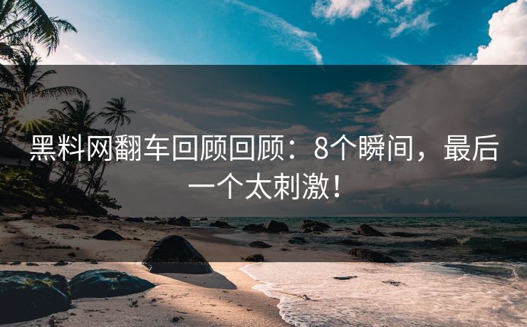 黑料网翻车回顾回顾：8个瞬间，最后一个太刺激！