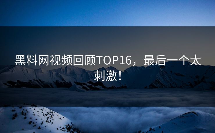 黑料网视频回顾TOP16，最后一个太刺激！