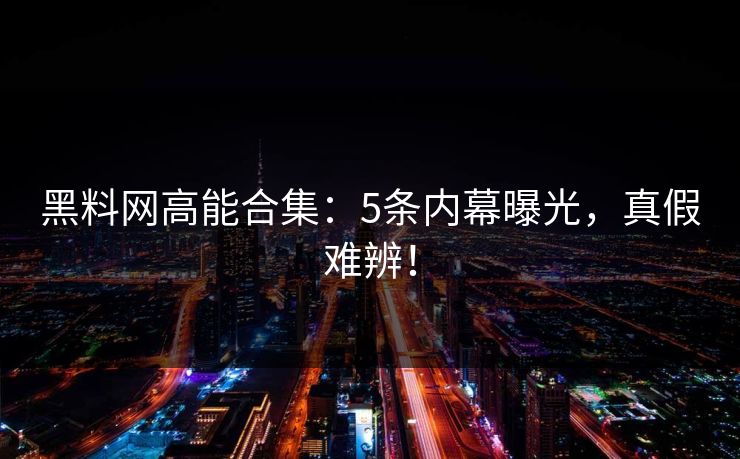 黑料网高能合集：5条内幕曝光，真假难辨！