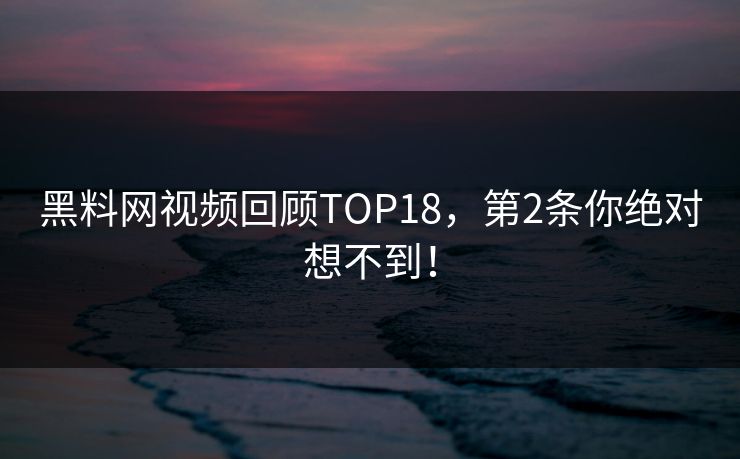 黑料网视频回顾TOP18，第2条你绝对想不到！